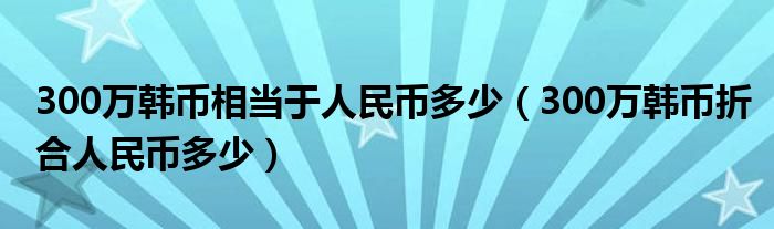 300万韩币相当于人民币多少（300万韩币折合人民币多少）