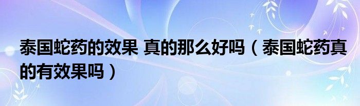 泰国蛇药的效果 真的那么好吗（泰国蛇药真的有效果吗）