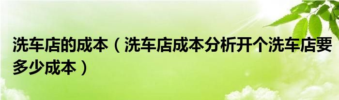 洗车店的成本（洗车店成本分析开个洗车店要多少成本）
