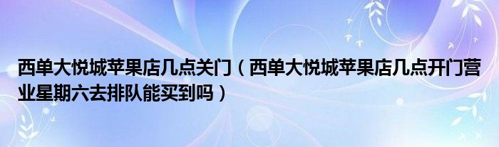 西单大悦城苹果店几点关门（西单大悦城苹果店几点开门营业星期六去排队能买到吗）