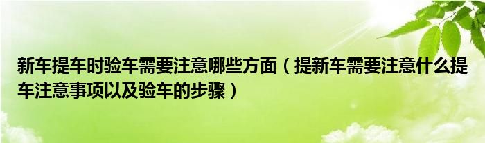 新车提车时验车需要注意哪些方面（提新车需要注意什么提车注意事项以及验车的步骤）
