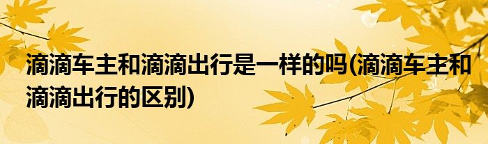 滴滴车主和滴滴出行是一样的吗(滴滴车主和滴滴出行的区别)