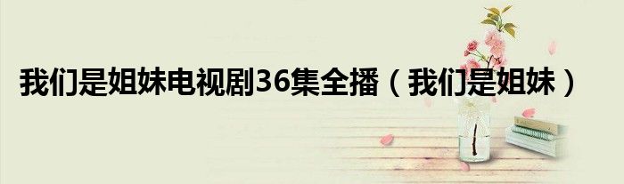 我们是姐妹电视剧36集全播（我们是姐妹）