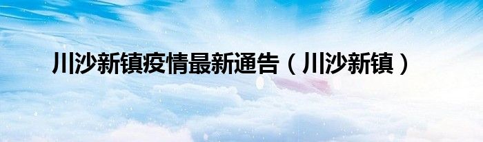 川沙新镇疫情最新通告（川沙新镇）