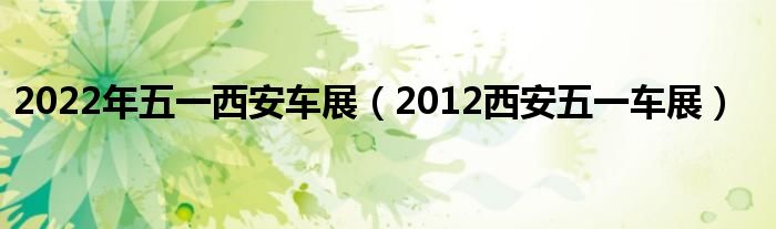 2022年五一西安车展（2012西安五一车展）