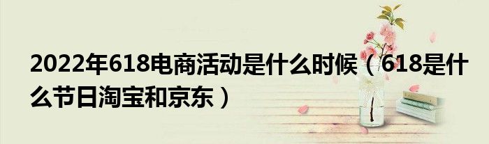 2022年618电商活动是什么时候（618是什么节日淘宝和京东）