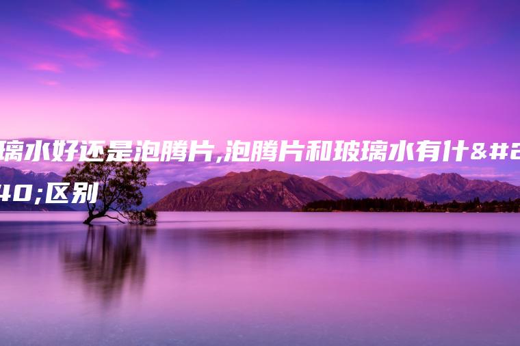 玻璃水好还是泡腾片,泡腾片和玻璃水有什么区别