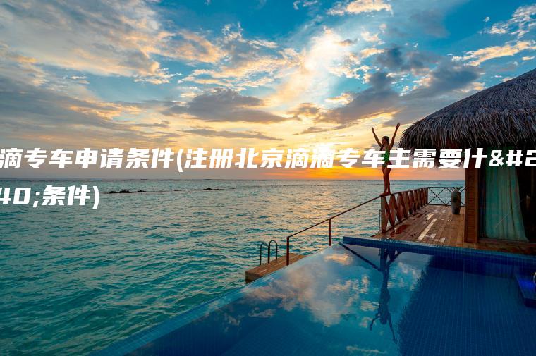 滴滴专车申请条件(注册北京滴滴专车主需要什么条件)