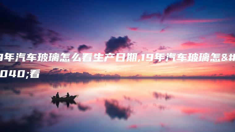 19年汽车玻璃怎么看生产日期,19年汽车玻璃怎么看
