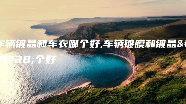 车辆镀晶和车衣哪个好,车辆镀膜和镀晶哪个好