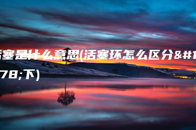 活塞是什么意思(活塞环怎么区分上下)