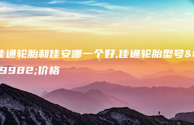佳通轮胎和佳安哪一个好,佳通轮胎型号与价格