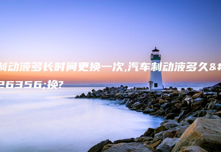 制动液多长时间更换一次,汽车制动液多久更换?