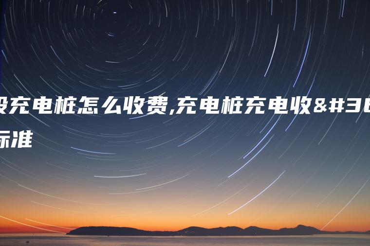 一般充电桩怎么收费,充电桩充电收费标准