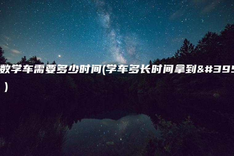 大多数学车需要多少时间(学车多长时间拿到驾照？)