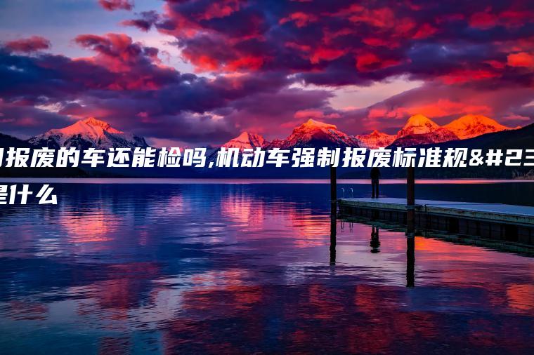 强制报废的车还能检吗,机动车强制报废标准规定是什么