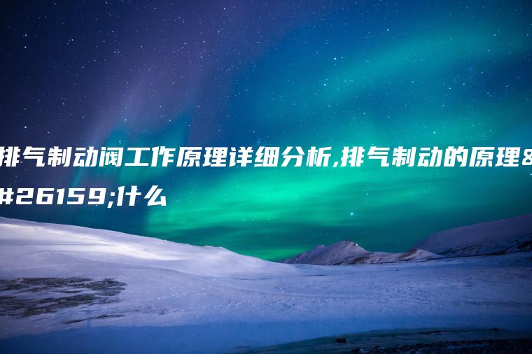 排气制动阀工作原理详细分析,排气制动的原理是什么