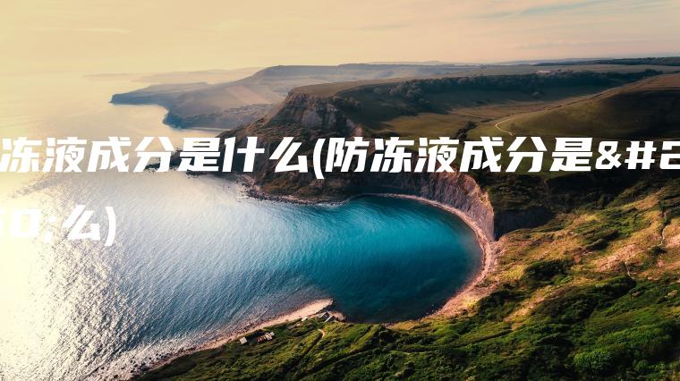 防冻液成分是什么(防冻液成分是什么)