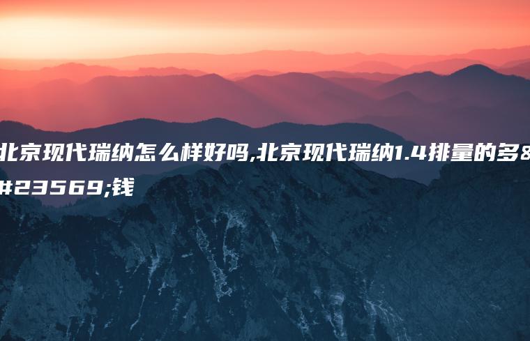 北京现代瑞纳怎么样好吗,北京现代瑞纳1.4排量的多少钱