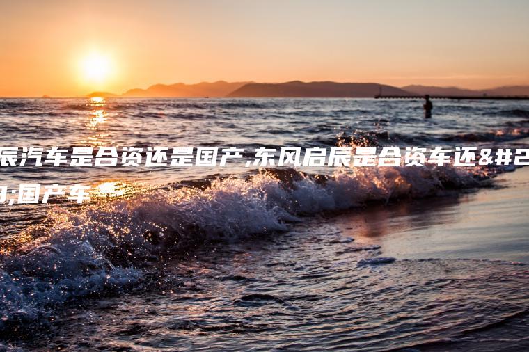 启辰汽车是合资还是国产,东风启辰是合资车还是国产车