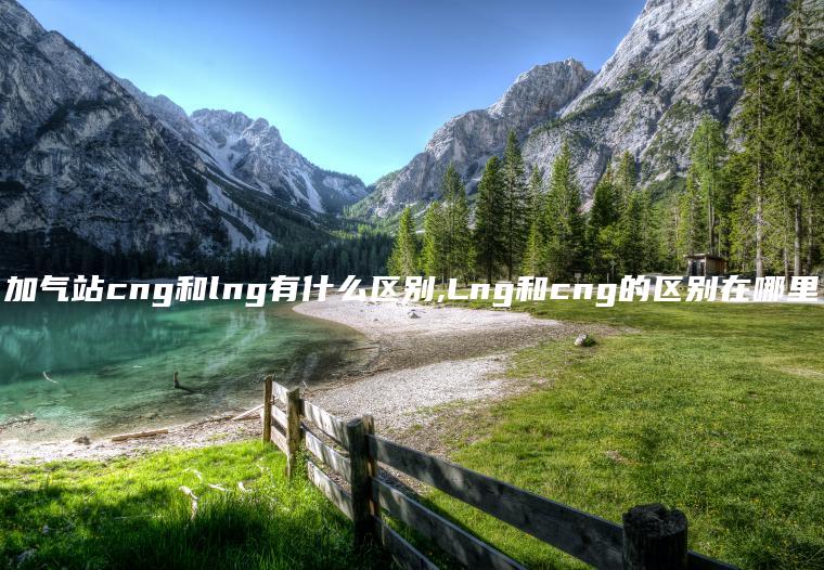 加气站cng和lng有什么区别,Lng和cng的区别在哪里