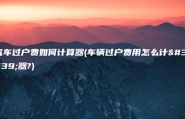 汽车过户费如何计算器(车辆过户费用怎么计算器?)
