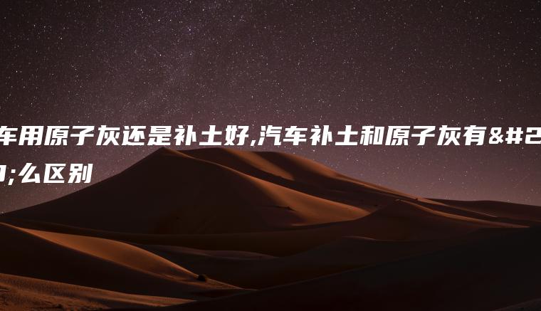 汽车用原子灰还是补土好,汽车补土和原子灰有什么区别