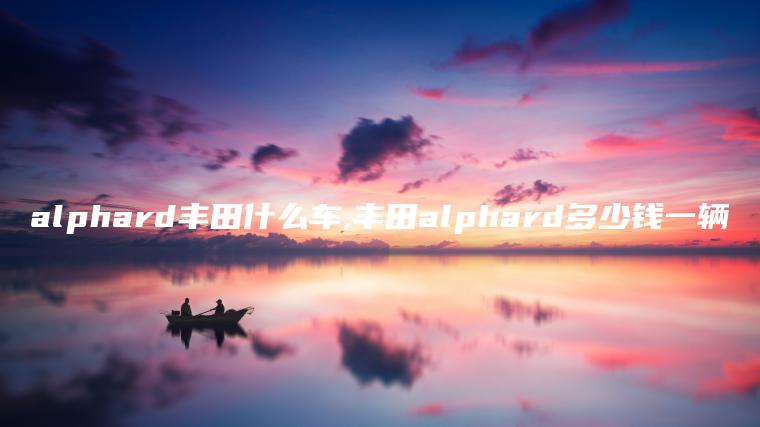 alphard丰田什么车,丰田alphard多少钱一辆