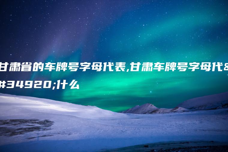 甘肃省的车牌号字母代表,甘肃车牌号字母代表什么