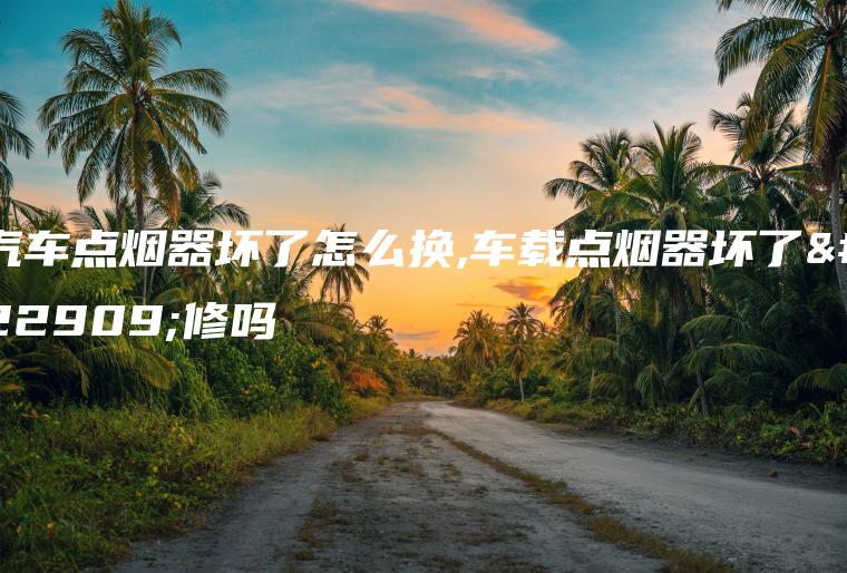 汽车点烟器坏了怎么换,车载点烟器坏了好修吗