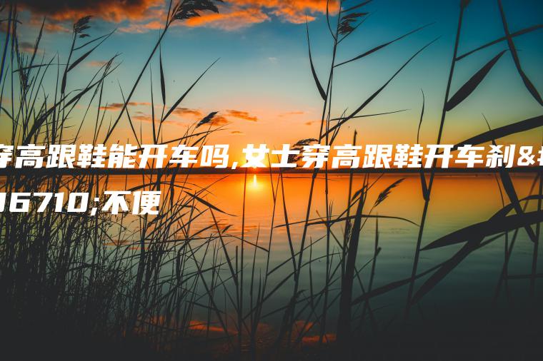 穿高跟鞋能开车吗,女士穿高跟鞋开车刹车不便