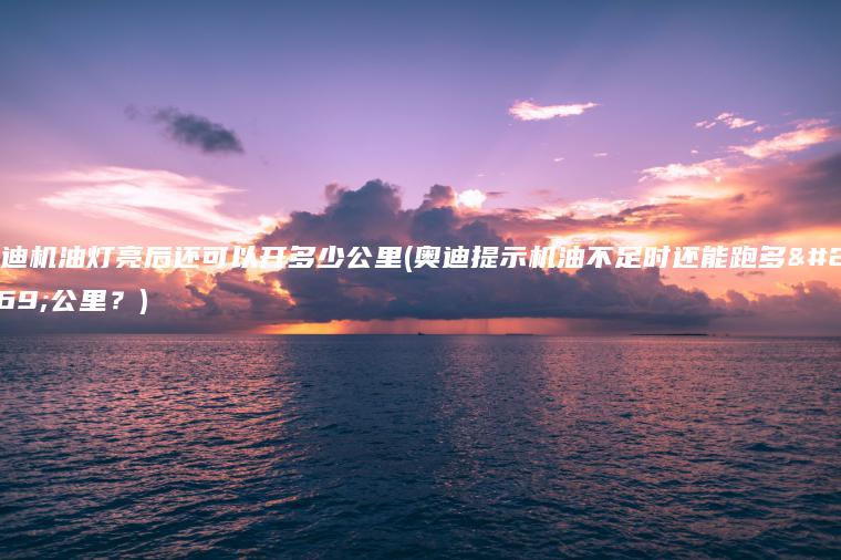 奥迪机油灯亮后还可以开多少公里(奥迪提示机油不足时还能跑多少公里？)