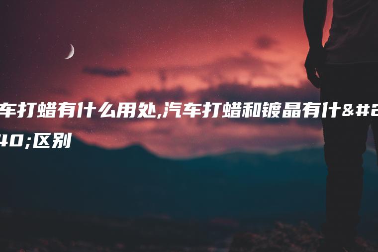 汽车打蜡有什么用处,汽车打蜡和镀晶有什么区别
