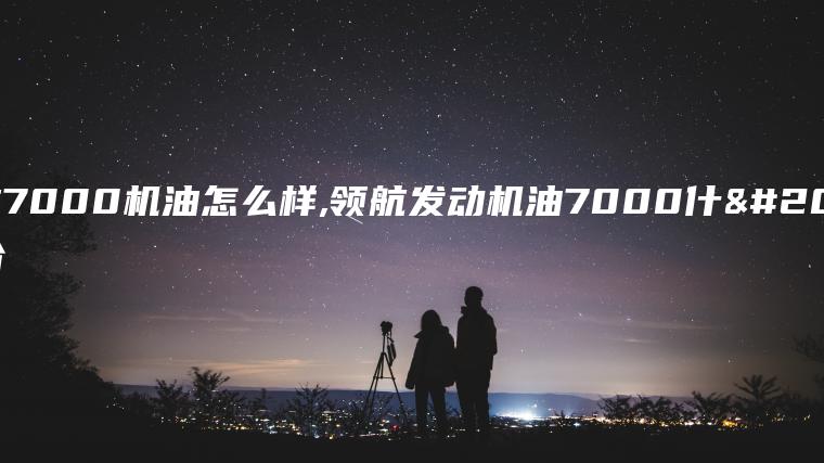 领航7000机油怎么样,领航发动机油7000什么价