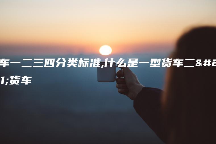 货车一二三四分类标准,什么是一型货车二型货车