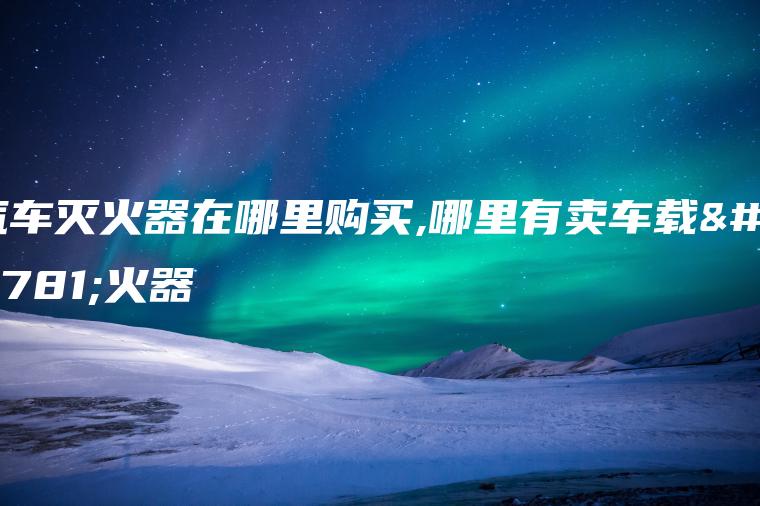 汽车灭火器在哪里购买,哪里有卖车载灭火器
