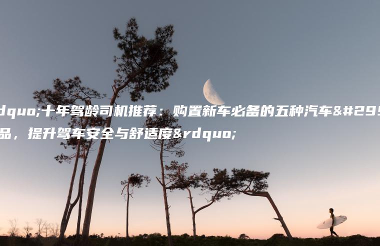 “十年驾龄司机推荐：购置新车必备的五种汽车用品，提升驾车安全与舒适度”