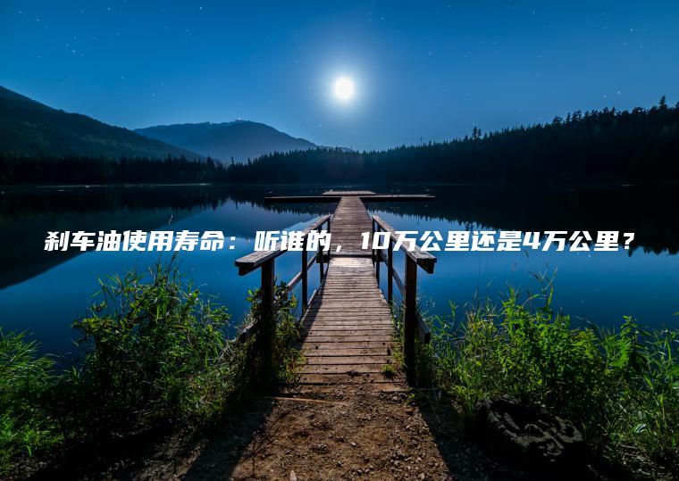 刹车油使用寿命：听谁的，10万公里还是4万公里？