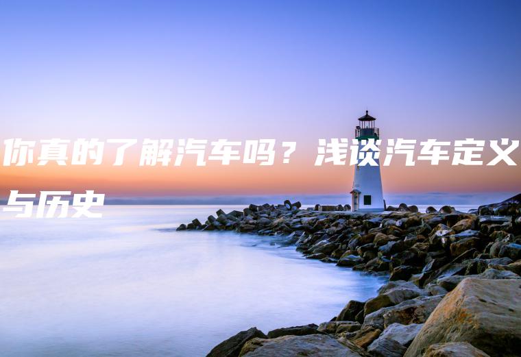 你真的了解汽车吗？浅谈汽车定义与历史