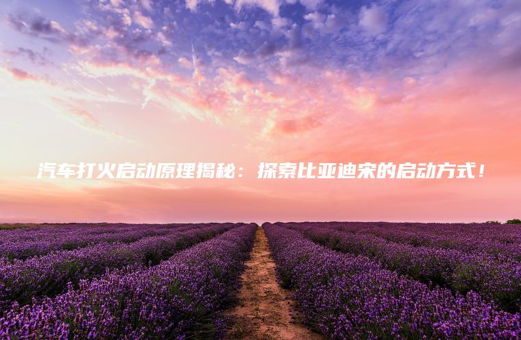 汽车打火启动原理揭秘：探索比亚迪宋的启动方式！