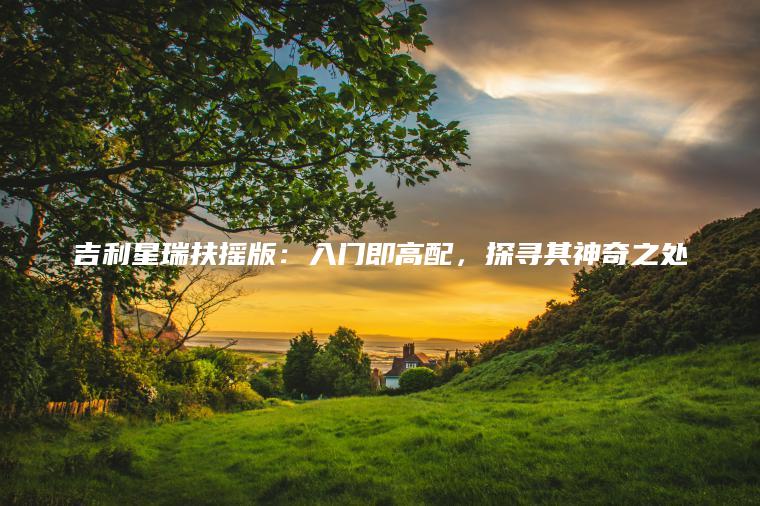 吉利星瑞扶摇版：入门即高配，探寻其神奇之处