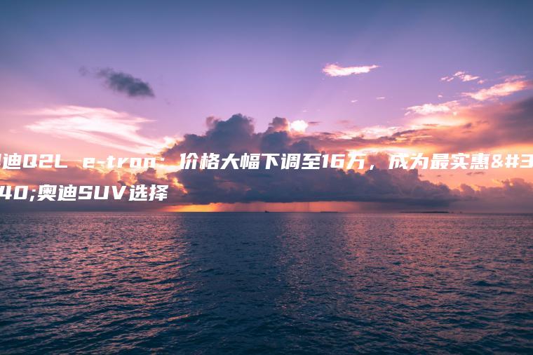 奥迪Q2L e-tron：价格大幅下调至16万，成为最实惠的奥迪SUV选择