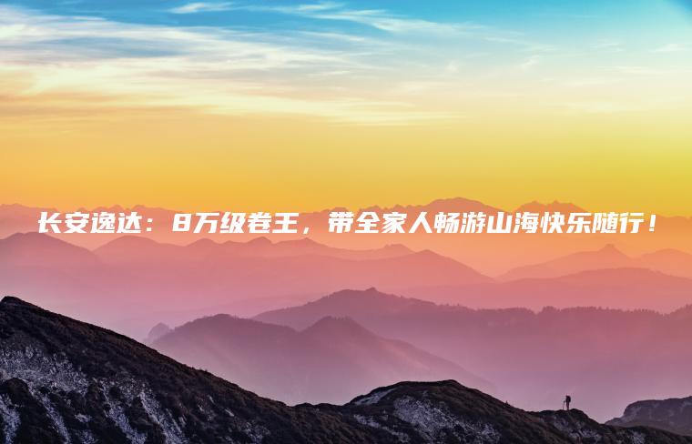 长安逸达：8万级卷王，带全家人畅游山海快乐随行！