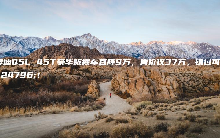 奥迪Q5L 45T豪华版裸车直降9万，售价仅37万，错过可惜！