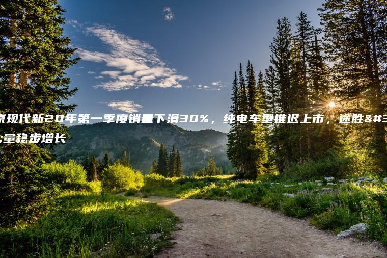北京现代新20年第一季度销量下滑30%，纯电车型推迟上市，途胜销量稳步增长