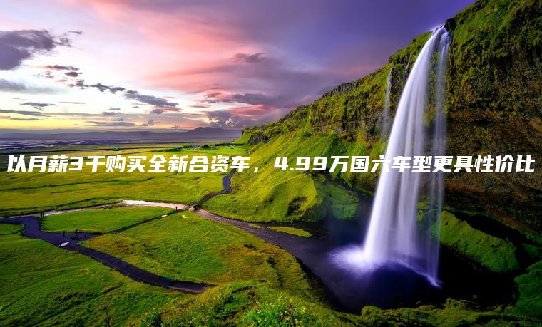 以月薪3千购买全新合资车，4.99万国六车型更具性价比