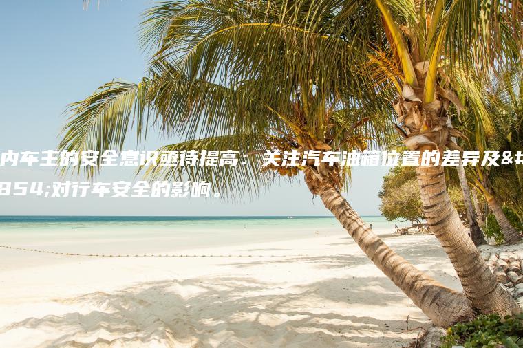 国内车主的安全意识亟待提高：关注汽车油箱位置的差异及其对行车安全的影响。