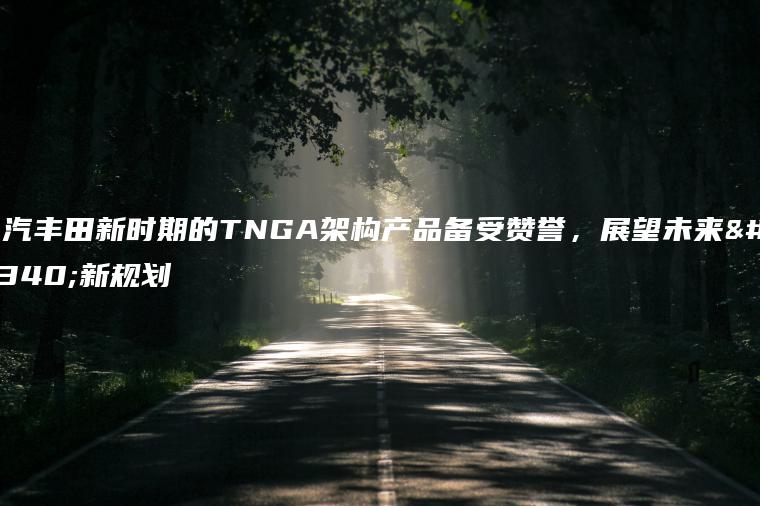 一汽丰田新时期的TNGA架构产品备受赞誉，展望未来的新规划