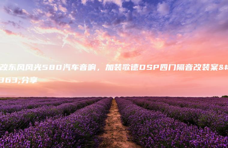 小改东风风光580汽车音响，加装歌德DSP四门隔音改装案例分享