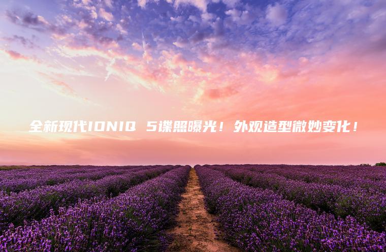 全新现代IONIQ 5谍照曝光！外观造型微妙变化！